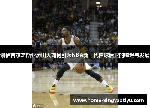 谢伊吉尔杰斯亚历山大如何引领NBA新一代控球后卫的崛起与发展